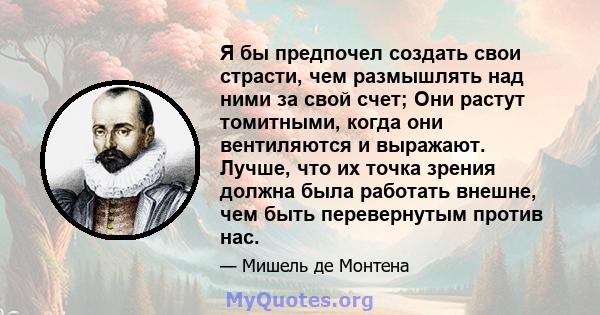 Я бы предпочел создать свои страсти, чем размышлять над ними за свой счет; Они растут томитными, когда они вентиляются и выражают. Лучше, что их точка зрения должна была работать внешне, чем быть перевернутым против нас.