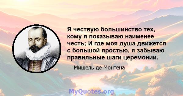 Я чествую большинство тех, кому я показываю наименее честь; И где моя душа движется с большой яростью, я забываю правильные шаги церемонии.