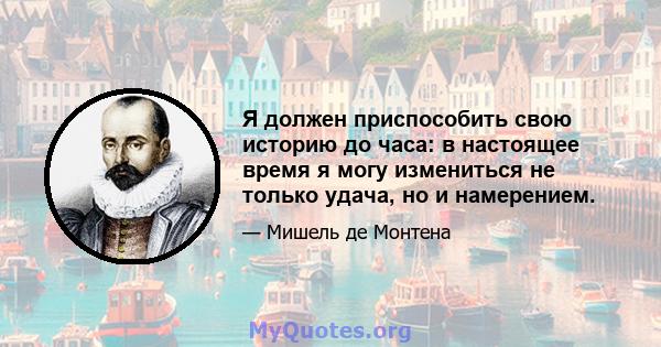 Я должен приспособить свою историю до часа: в настоящее время я могу измениться не только удача, но и намерением.