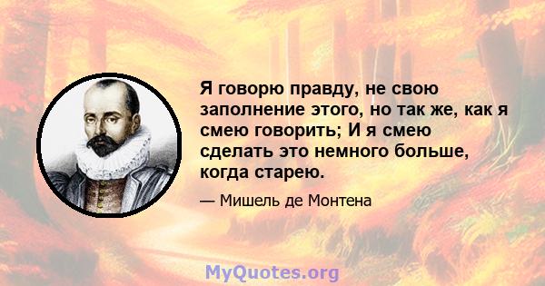 Я говорю правду, не свою заполнение этого, но так же, как я смею говорить; И я смею сделать это немного больше, когда старею.