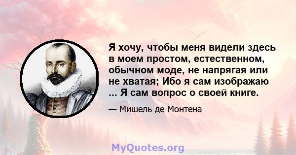 Я хочу, чтобы меня видели здесь в моем простом, естественном, обычном моде, не напрягая или не хватая; Ибо я сам изображаю ... Я сам вопрос о своей книге.