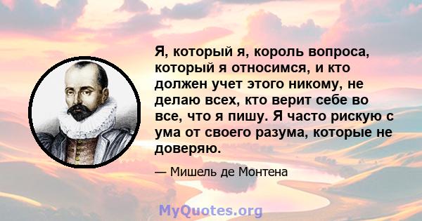 Я, который я, король вопроса, который я относимся, и кто должен учет этого никому, не делаю всех, кто верит себе во все, что я пишу. Я часто рискую с ума от своего разума, которые не доверяю.