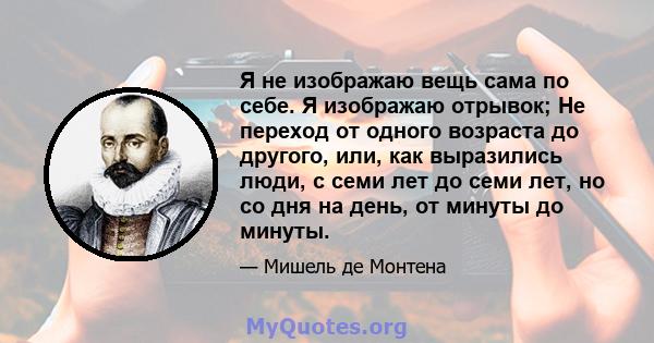 Я не изображаю вещь сама по себе. Я изображаю отрывок; Не переход от одного возраста до другого, или, как выразились люди, с семи лет до семи лет, но со дня на день, от минуты до минуты.