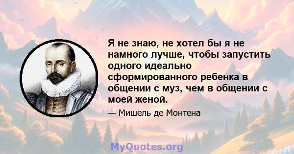 Я не знаю, не хотел бы я не намного лучше, чтобы запустить одного идеально сформированного ребенка в общении с муз, чем в общении с моей женой.