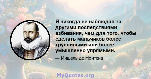 Я никогда не наблюдал за другими последствиями взбивания, чем для того, чтобы сделать мальчиков более трусливыми или более умышленно упрямыми.