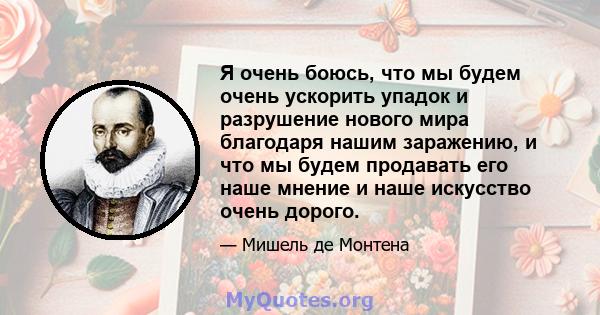 Я очень боюсь, что мы будем очень ускорить упадок и разрушение нового мира благодаря нашим заражению, и что мы будем продавать его наше мнение и наше искусство очень дорого.