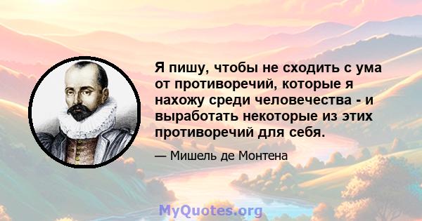 Я пишу, чтобы не сходить с ума от противоречий, которые я нахожу среди человечества - и выработать некоторые из этих противоречий для себя.