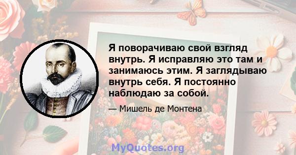 Я поворачиваю свой взгляд внутрь. Я исправляю это там и занимаюсь этим. Я заглядываю внутрь себя. Я постоянно наблюдаю за собой.