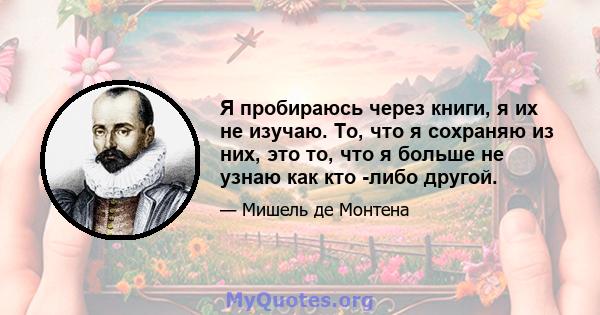 Я пробираюсь через книги, я их не изучаю. То, что я сохраняю из них, это то, что я больше не узнаю как кто -либо другой.