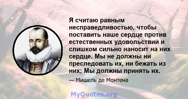 Я считаю равным несправедливостью, чтобы поставить наше сердце против естественных удовольствий и слишком сильно наносит на них сердце. Мы не должны ни преследовать их, ни бежать из них; Мы должны принять их.