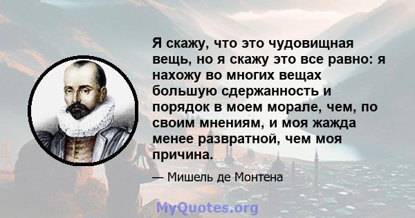 Я скажу, что это чудовищная вещь, но я скажу это все равно: я нахожу во многих вещах большую сдержанность и порядок в моем морале, чем, по своим мнениям, и моя жажда менее развратной, чем моя причина.