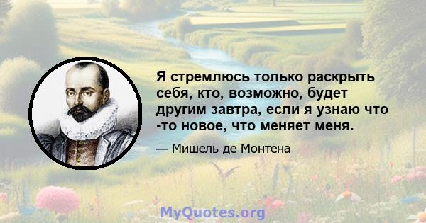 Я стремлюсь только раскрыть себя, кто, возможно, будет другим завтра, если я узнаю что -то новое, что меняет меня.