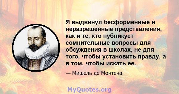 Я выдвинул бесформенные и неразрешенные представления, как и те, кто публикует сомнительные вопросы для обсуждения в школах, не для того, чтобы установить правду, а в том, чтобы искать ее.