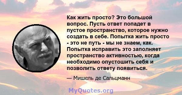 Как жить просто? Это большой вопрос. Пусть ответ попадет в пустое пространство, которое нужно создать в себе. Попытка жить просто - это не путь - мы не знаем, как. Попытка исправить это заполняет пространство