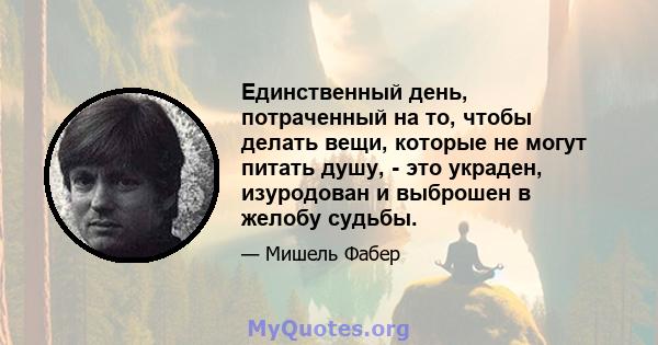 Единственный день, потраченный на то, чтобы делать вещи, которые не могут питать душу, - это украден, изуродован и выброшен в желобу судьбы.