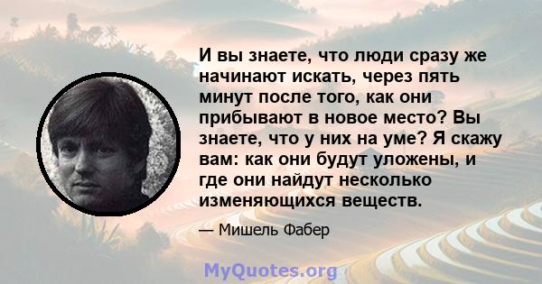 И вы знаете, что люди сразу же начинают искать, через пять минут после того, как они прибывают в новое место? Вы знаете, что у них на уме? Я скажу вам: как они будут уложены, и где они найдут несколько изменяющихся