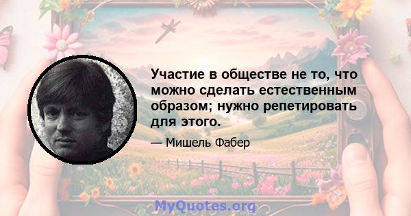 Участие в обществе не то, что можно сделать естественным образом; нужно репетировать для этого.