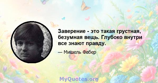 Заверение - это такая грустная, безумная вещь. Глубоко внутри все знают правду.