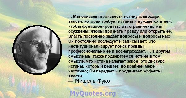 ... Мы обязаны произвести истину благодаря власти, которая требует истины и нуждается в ней, чтобы функционировать: мы ограничены, мы осуждены, чтобы признать правду или открыть ее. Власть постоянно задает вопросы и