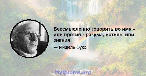 Бессмысленно говорить во имя - или против - разума, истины или знания.