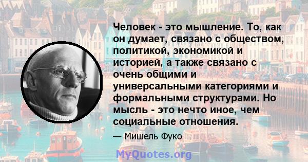 Человек - это мышление. То, как он думает, связано с обществом, политикой, экономикой и историей, а также связано с очень общими и универсальными категориями и формальными структурами. Но мысль - это нечто иное, чем