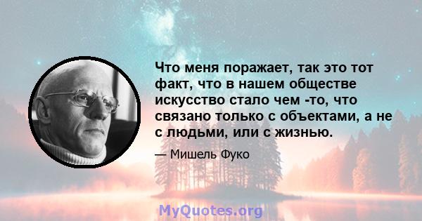 Что меня поражает, так это тот факт, что в нашем обществе искусство стало чем -то, что связано только с объектами, а не с людьми, или с жизнью.