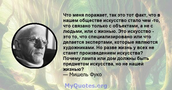 Что меня поражает, так это тот факт, что в нашем обществе искусство стало чем -то, что связано только с объектами, а не с людьми, или с жизнью. Это искусство - это то, что специализировано или что делается экспертами,