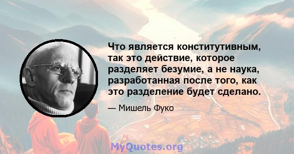 Что является конститутивным, так это действие, которое разделяет безумие, а не наука, разработанная после того, как это разделение будет сделано.