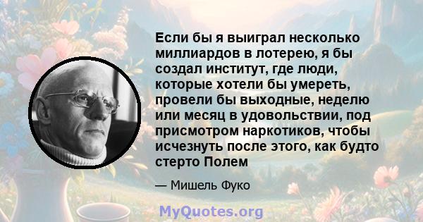 Если бы я выиграл несколько миллиардов в лотерею, я бы создал институт, где люди, которые хотели бы умереть, провели бы выходные, неделю или месяц в удовольствии, под присмотром наркотиков, чтобы исчезнуть после этого,