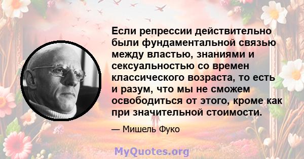 Если репрессии действительно были фундаментальной связью между властью, знаниями и сексуальностью со времен классического возраста, то есть и разум, что мы не сможем освободиться от этого, кроме как при значительной