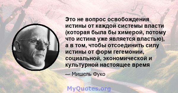 Это не вопрос освобождения истины от каждой системы власти (которая была бы химерой, потому что истина уже является властью), а в том, чтобы отсоединить силу истины от форм гегемонии, социальной, экономической и