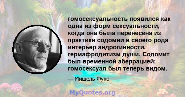 гомосексуальность появился как одна из форм сексуальности, когда она была перенесена из практики содомии в своего рода интерьер андрогинности, гермафродитизм души. Содомит был временной аберрацией; гомосексуал был