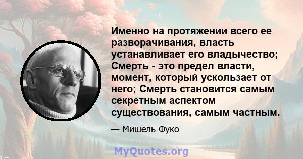 Именно на протяжении всего ее разворачивания, власть устанавливает его владычество; Смерть - это предел власти, момент, который ускользает от него; Смерть становится самым секретным аспектом существования, самым частным.