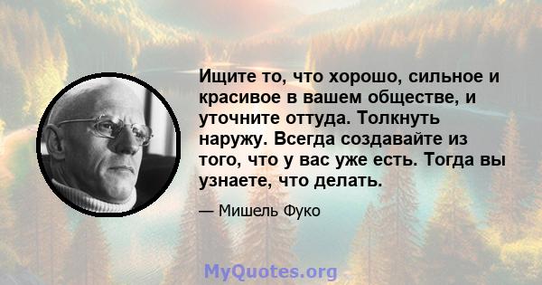 Ищите то, что хорошо, сильное и красивое в вашем обществе, и уточните оттуда. Толкнуть наружу. Всегда создавайте из того, что у вас уже есть. Тогда вы узнаете, что делать.