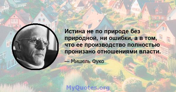 Истина не по природе без природной, ни ошибки, а в том, что ее производство полностью пронизано отношениями власти.