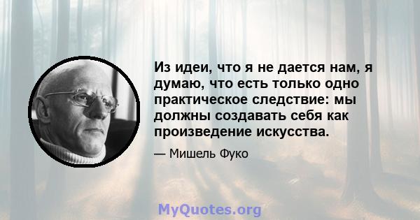 Из идеи, что я не дается нам, я думаю, что есть только одно практическое следствие: мы должны создавать себя как произведение искусства.