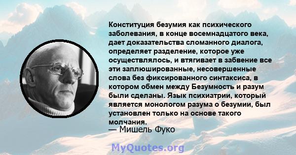 Конституция безумия как психического заболевания, в конце восемнадцатого века, дает доказательства сломанного диалога, определяет разделение, которое уже осуществлялось, и втягивает в забвение все эти заплюшированные,