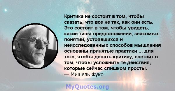 Критика не состоит в том, чтобы сказать, что все не так, как они есть. Это состоит в том, чтобы увидеть, какие типы предположений, знакомых понятий, устоявшихся и неисследованных способов мышления основаны принятые