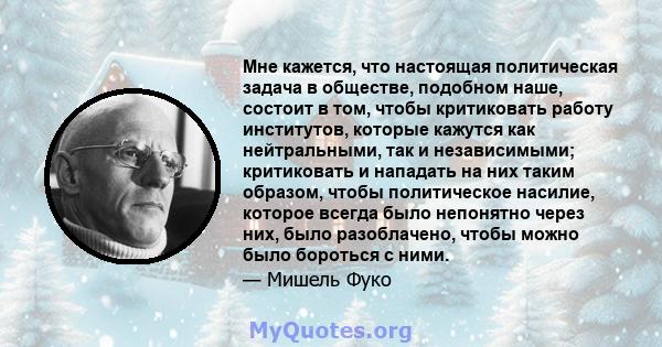 Мне кажется, что настоящая политическая задача в обществе, подобном наше, состоит в том, чтобы критиковать работу институтов, которые кажутся как нейтральными, так и независимыми; критиковать и нападать на них таким