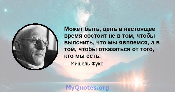 Может быть, цель в настоящее время состоит не в том, чтобы выяснить, что мы являемся, а в том, чтобы отказаться от того, кто мы есть.