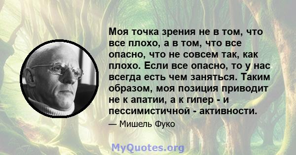 Моя точка зрения не в том, что все плохо, а в том, что все опасно, что не совсем так, как плохо. Если все опасно, то у нас всегда есть чем заняться. Таким образом, моя позиция приводит не к апатии, а к гипер - и