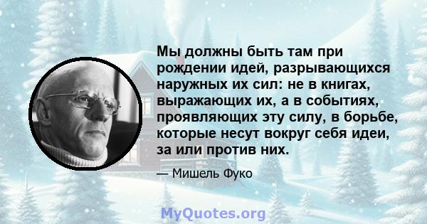 Мы должны быть там при рождении идей, разрывающихся наружных их сил: не в книгах, выражающих их, а в событиях, проявляющих эту силу, в борьбе, которые несут вокруг себя идеи, за или против них.