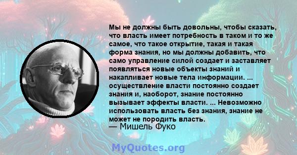 Мы не должны быть довольны, чтобы сказать, что власть имеет потребность в таком и то же самое, что такое открытие, такая и такая форма знания, но мы должны добавить, что само управление силой создает и заставляет