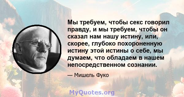 Мы требуем, чтобы секс говорил правду, и мы требуем, чтобы он сказал нам нашу истину, или, скорее, глубоко похороненную истину этой истины о себе, мы думаем, что обладаем в нашем непосредственном сознании.