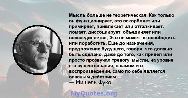 Мысль больше не теоретическая. Как только он функционирует, это оскорбляет или примиряет, привлекает или отталкивает, ломает, диссоциирует, объединяет или воссоединяется; Это не может не освободить или поработить. Еще