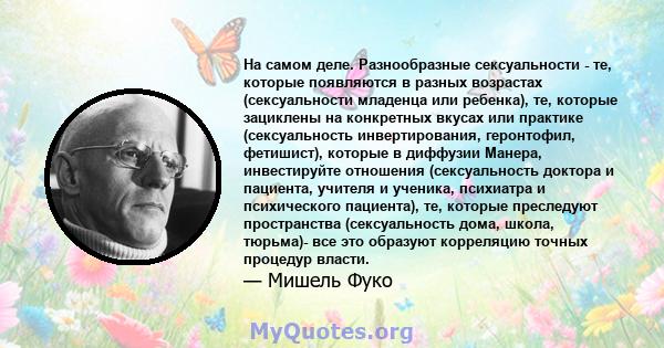 На самом деле. Разнообразные сексуальности - те, которые появляются в разных возрастах (сексуальности младенца или ребенка), те, которые зациклены на конкретных вкусах или практике (сексуальность инвертирования,