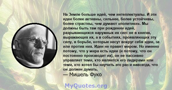 На Земле больше идей, чем интеллектуалы. И эти идеи более активны, сильнее, более устойчивы, более страстны, чем думают «политики». Мы должны быть там при рождении идей, разрывающихся наружных их сил: не в книгах,