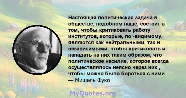 Настоящая политическая задача в обществе, подобном наше, состоит в том, чтобы критиковать работу институтов, которые, по -видимому, являются как нейтральными, так и независимыми, чтобы критиковать и нападать на них