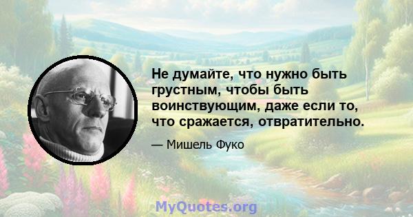 Не думайте, что нужно быть грустным, чтобы быть воинствующим, даже если то, что сражается, отвратительно.