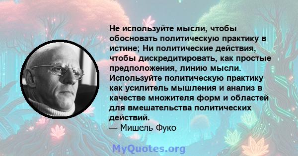 Не используйте мысли, чтобы обосновать политическую практику в истине; Ни политические действия, чтобы дискредитировать, как простые предположения, линию мысли. Используйте политическую практику как усилитель мышления и 